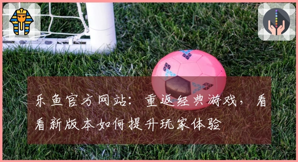 乐鱼官方网站：重返经典游戏，看看新版本如何提升玩家体验