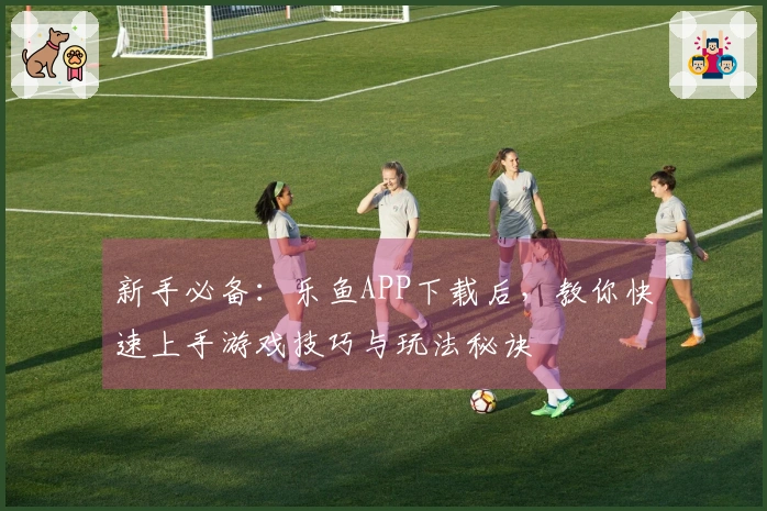 新手必备：乐鱼APP下载后，教你快速上手游戏技巧与玩法秘诀