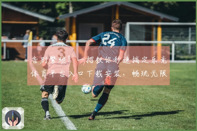 告别繁琐！一招教你秒速搞定乐竞体育平台入口下载安装，畅玩无限可能！