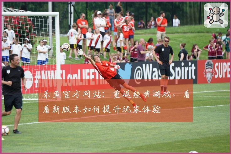 乐鱼官方网站：重返经典游戏，看看新版本如何提升玩家体验